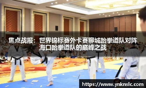 焦点战报：世界锦标赛外卡赛聊城跆拳道队对阵海口跆拳道队的巅峰之战