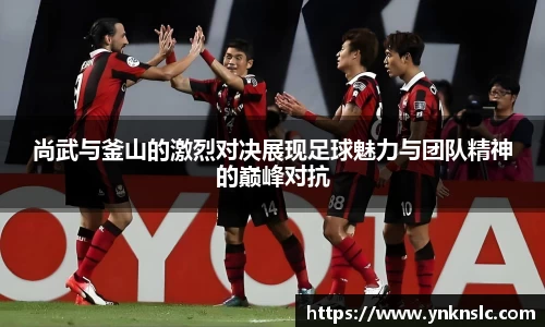 尚武与釜山的激烈对决展现足球魅力与团队精神的巅峰对抗